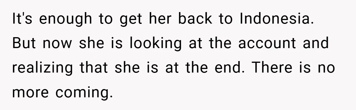 It's enough to get her back to Indonesia. But now she is looking at the account and realizing that she is at the end. There is no more coming.