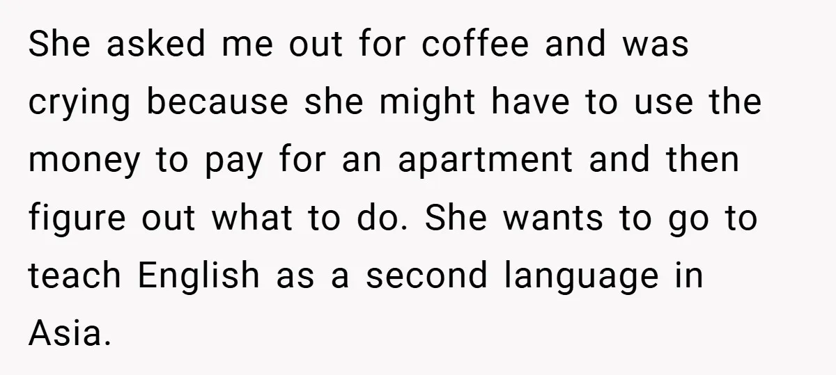 She asked me out for coffee and was crying because she might have to use the money to pay for an apartment and then figure out what to do. She...