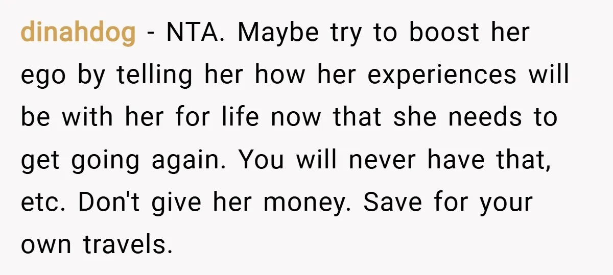 dinahdog − NTA. Maybe try to boost her ego by telling her how her experiences will be with her for life now that she needs to get going again. You...