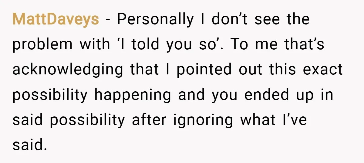 MattDaveys − Personally I don’t see the problem with ‘I told you so’. To me that’s acknowledging that I pointed out this exact possibility happening and you ended up in...