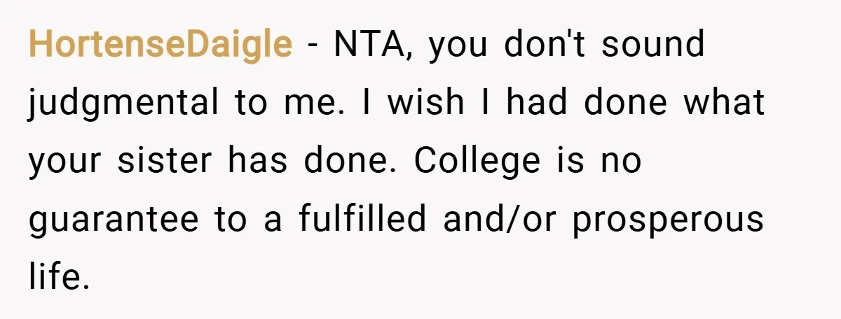 HortenseDaigle − NTA, you don't sound judgmental to me. I wish I had done what your sister has done. College is no guarantee to a fulfilled and/or prosperous life.