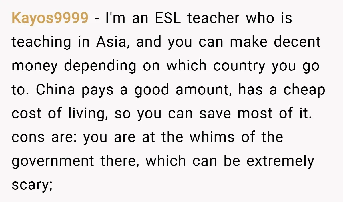 Kayos9999 − I'm an ESL teacher who is teaching in Asia, and you can make decent money depending on which country you go to. China pays a good amount, has...