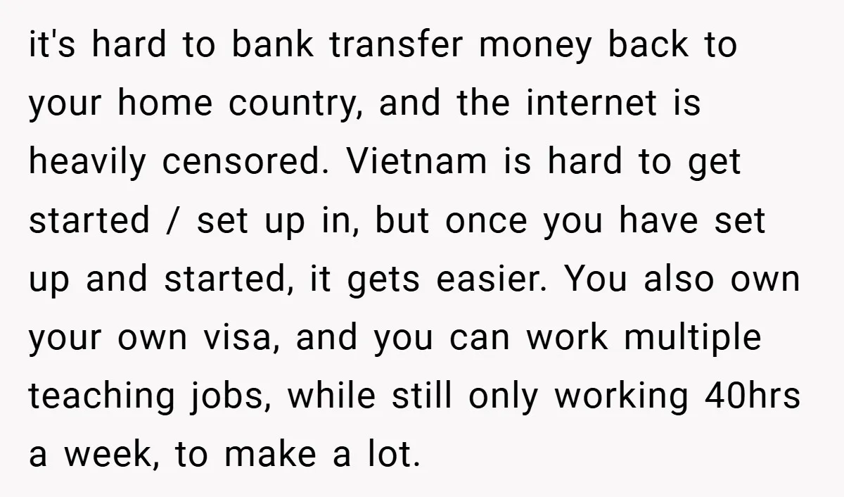 it's hard to bank transfer money back to your home country, and the internet is heavily censored. Vietnam is hard to get started / set up in, but once you...