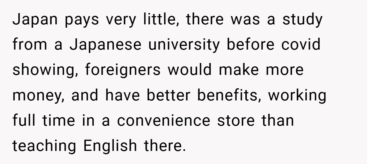 Japan pays very little, there was a study from a Japanese university before covid showing, foreigners would make more money, and have better benefits, working full time in a convenience...