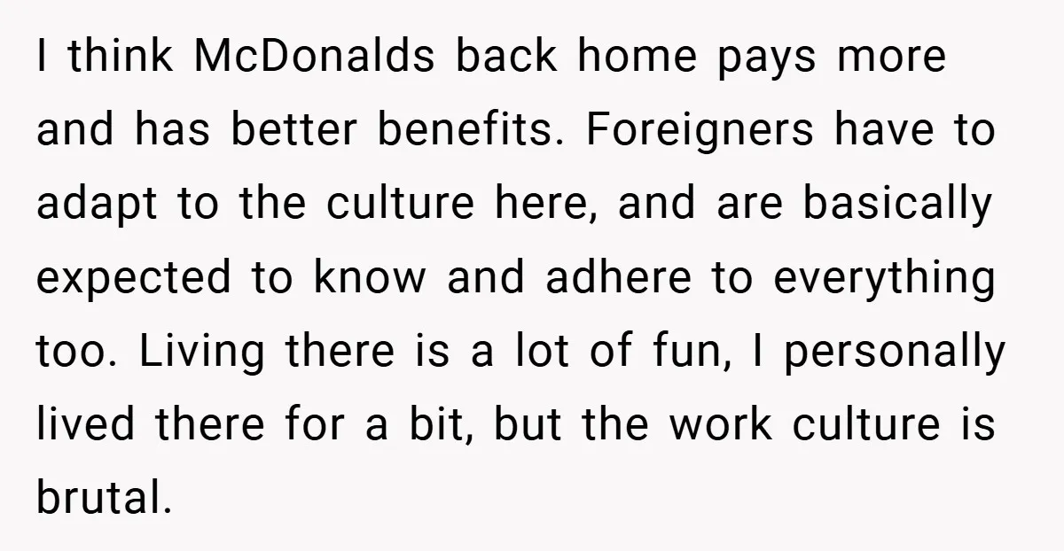 I think McDonalds back home pays more and has better benefits. Foreigners have to adapt to the culture here, and are basically expected to know and adhere to everything too....
