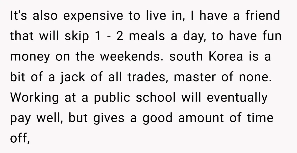 It's also expensive to live in, I have a friend that will skip 1 - 2 meals a day, to have fun money on the weekends. south Korea is a...