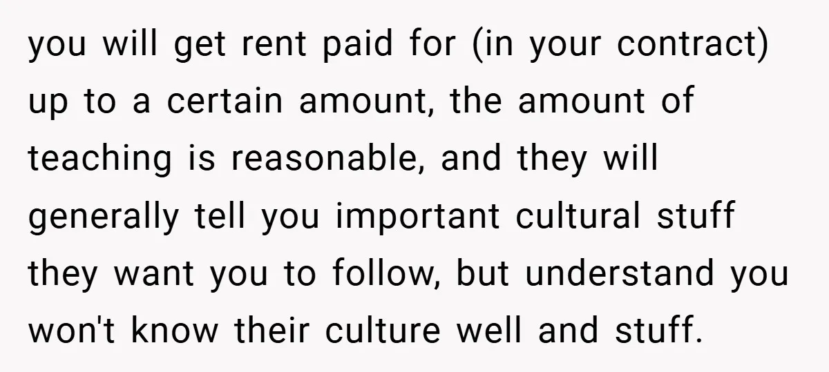 you will get rent paid for (in your contract) up to a certain amount, the amount of teaching is reasonable, and they will generally tell you important cultural stuff they...