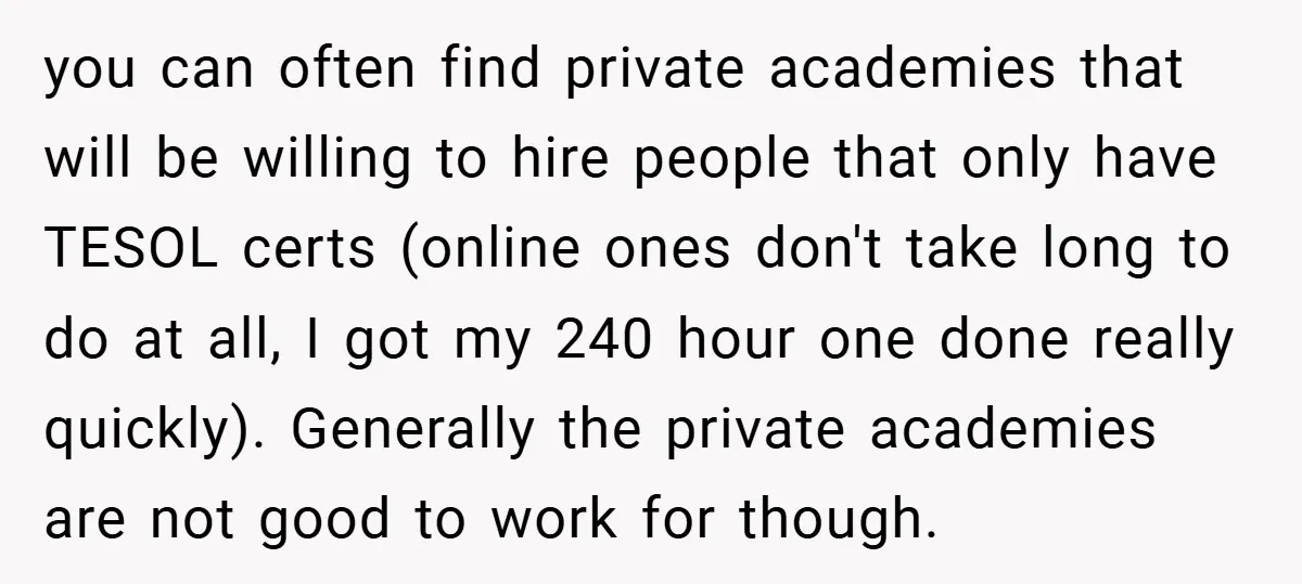 you can often find private academies that will be willing to hire people that only have TESOL certs (online ones don't take long to do at all, I got my...