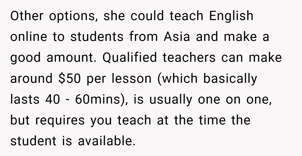 Other options, she could teach English online to students from Asia and make a good amount. Qualified teachers can make around $50 per lesson (which basically lasts 40 - 60mins),...
