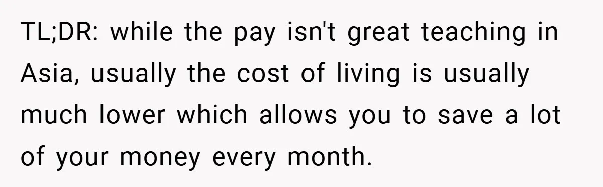 TL;DR: while the pay isn't great teaching in Asia, usually the cost of living is usually much lower which allows you to save a lot of your money every month.