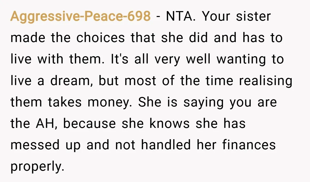Aggressive-Peace-698 − NTA. Your sister made the choices that she did and has to live with them. It's all very well wanting to live a dream, but most of the...