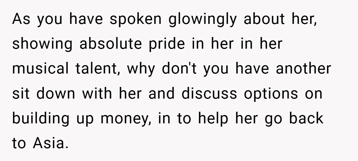 As you have spoken glowingly about her, showing absolute pride in her in her musical talent, why don't you have another sit down with her and discuss options on building...
