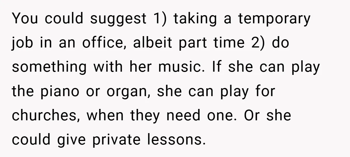 You could suggest 1) taking a temporary job in an office, albeit part time 2) do something with her music. If she can play the piano or organ, she can...