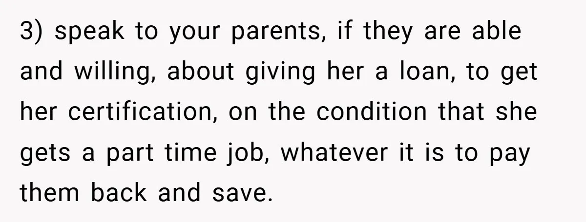 3) speak to your parents, if they are able and willing, about giving her a loan, to get her certification, on the condition that she gets a part time job,...
