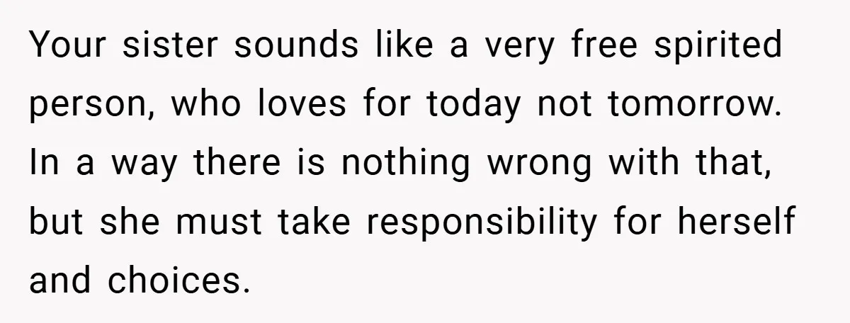 Your sister sounds like a very free spirited person, who loves for today not tomorrow. In a way there is nothing wrong with that, but she must take responsibility for...