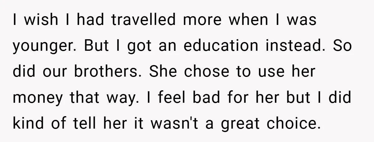 I wish I had travelled more when I was younger. But I got an education instead. So did our brothers. She chose to use her money that way. I feel...