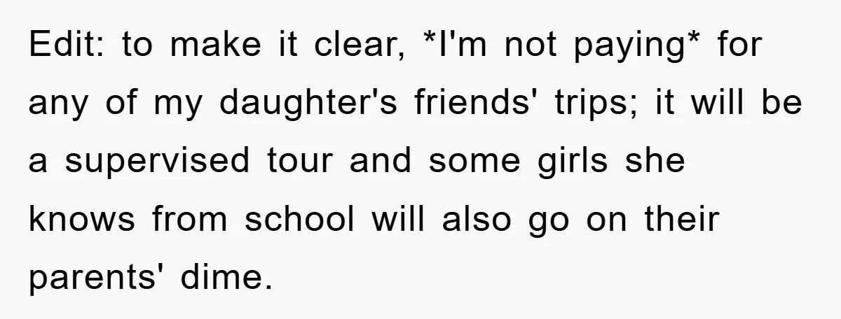 Edit: to make it clear, *I'm not paying* for any of my daughter's friends' trips; it will be a supervised tour and some girls she knows from school will also...