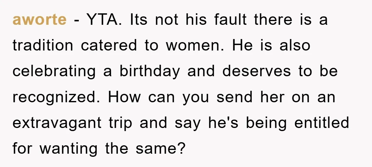 aworte − YTA. Its not his fault there is a tradition catered to women. He is also celebrating a birthday and deserves to be recognized. How can you send her...