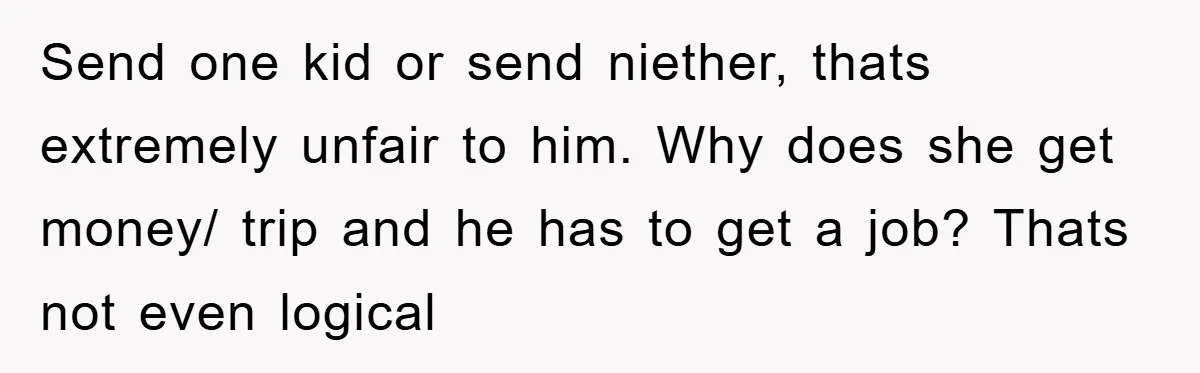 Send one kid or send niether, thats extremely unfair to him. Why does she get money/ trip and he has to get a job? Thats not even logical