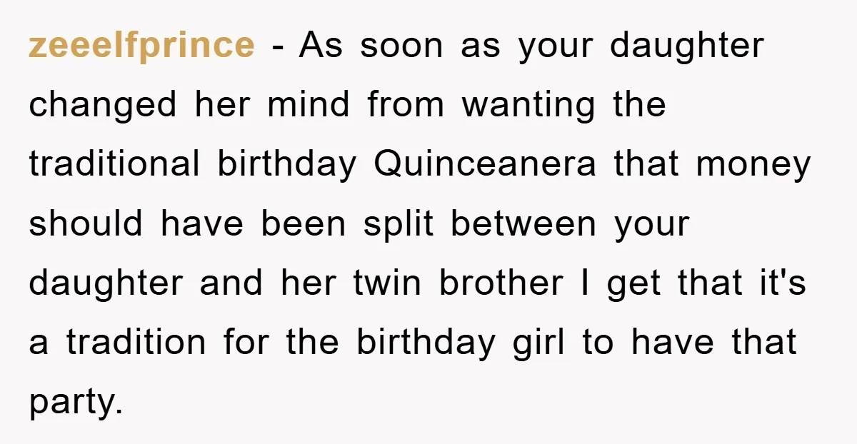 zeeelfprince − As soon as your daughter changed her mind from wanting the traditional birthday Quinceanera that money should have been split between your daughter and her twin brother I...