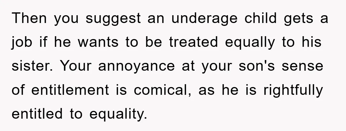 Then you suggest an underage child gets a job if he wants to be treated equally to his sister. Your annoyance at your son's sense of entitlement is comical, as...