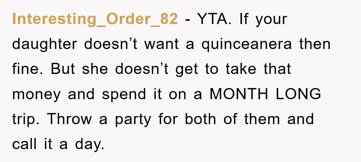 Interesting_Order_82 − YTA. If your daughter doesn’t want a quinceanera then fine. But she doesn’t get to take that money and spend it on a MONTH LONG trip. Throw a...