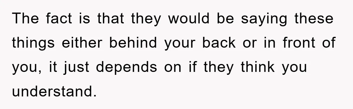The fact is that they would be saying these things either behind your back or in front of you, it just depends on if they think you understand.
