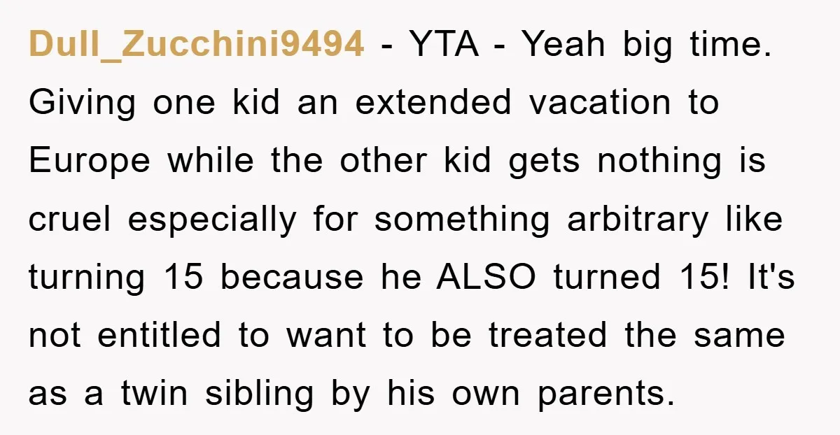 Dull_Zucchini9494 − YTA - Yeah big time. Giving one kid an extended vacation to Europe while the other kid gets nothing is cruel especially for something arbitrary like turning 15...