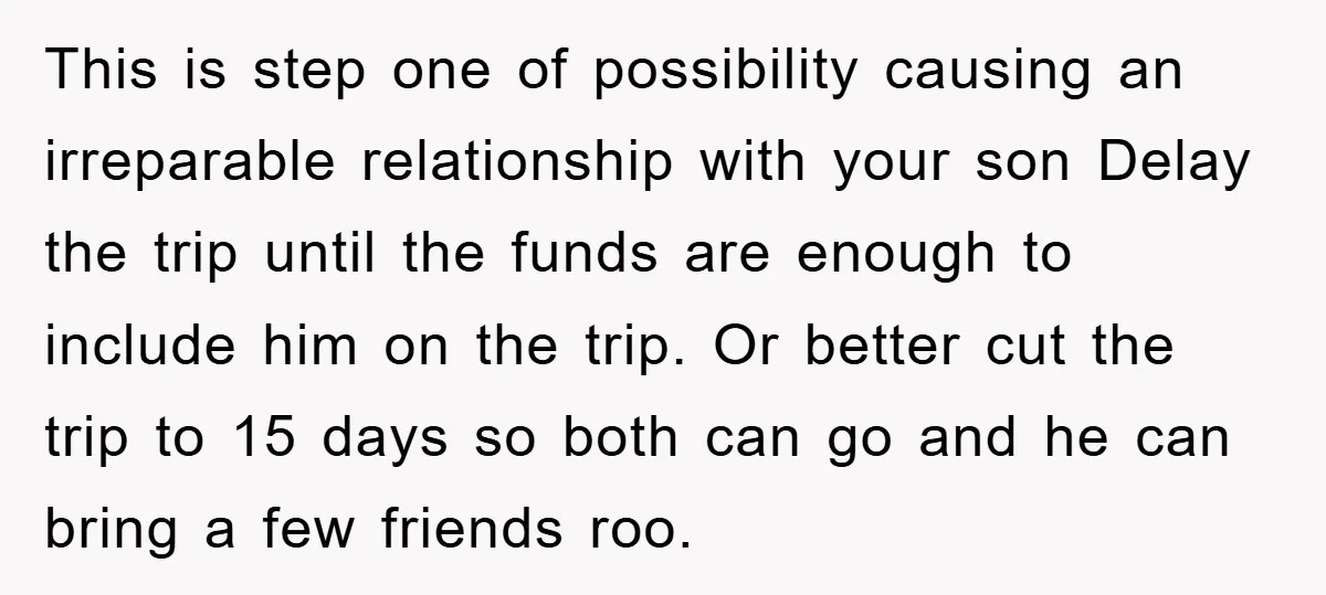 This is step one of possibility causing an irreparable relationship with your son Delay the trip until the funds are enough to include him on the trip. Or better cut...