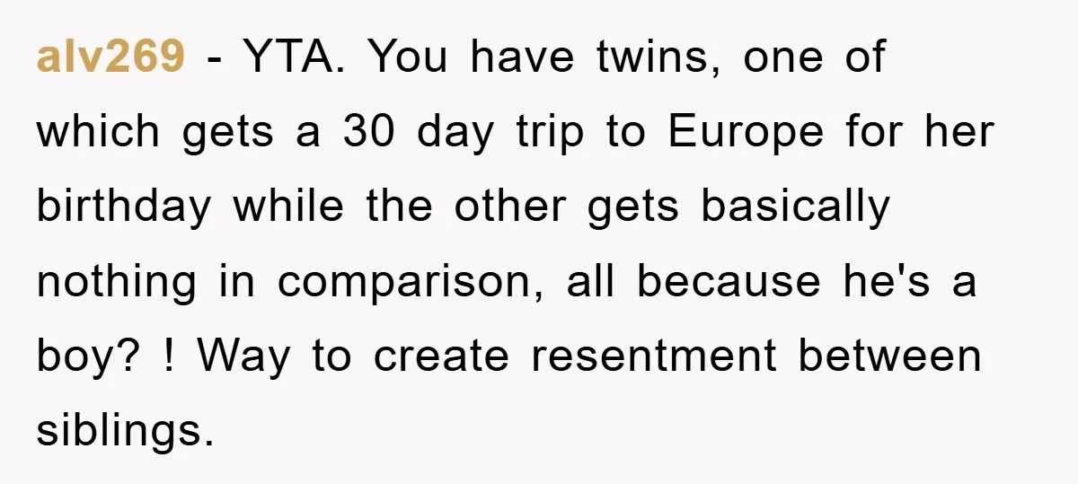 alv269 − YTA. You have twins, one of which gets a 30 day trip to Europe for her birthday while the other gets basically nothing in comparison, all because he's...