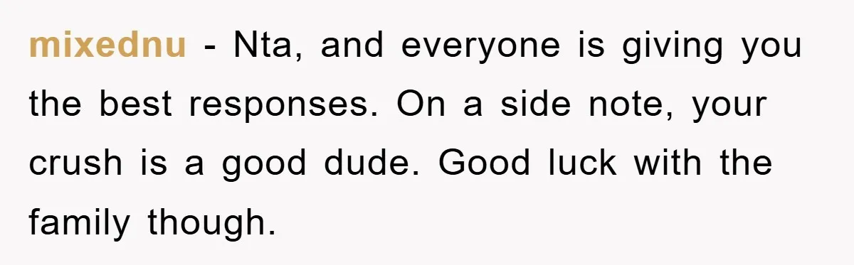 mixednu - Nta, and everyone is giving you the best responses. On a side note, your crush is a good dude. Good luck with the family though.