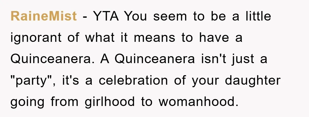 RaineMist − YTA You seem to be a little ignorant of what it means to have a Quinceanera. A Quinceanera isn't just a "party", it's a celebration of your daughter...