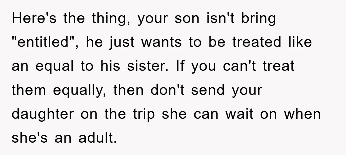Here's the thing, your son isn't bring "entitled", he just wants to be treated like an equal to his sister. If you can't treat them equally, then don't send your...