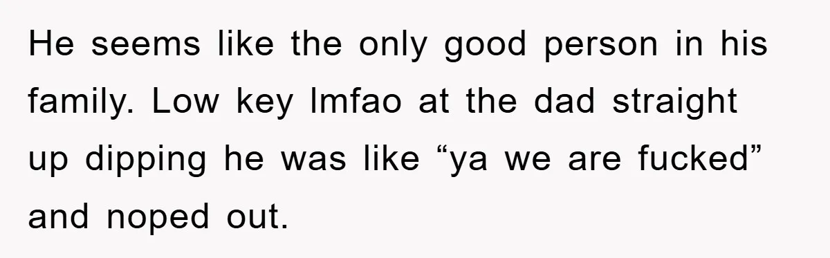 He seems like the only good person in his family. Low key lmfao at the dad straight up dipping he was like “ya we are fucked” and noped out.
