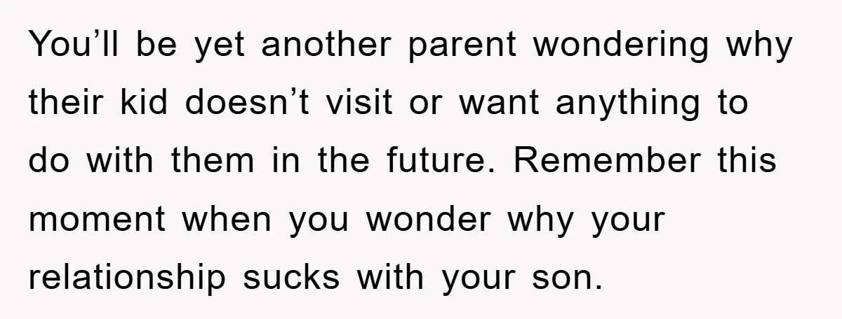 You’ll be yet another parent wondering why their kid doesn’t visit or want anything to do with them in the future. Remember this moment when you wonder why your relationship...