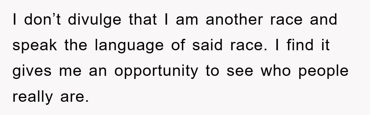 I don’t divulge that I am another race and speak the language of said race. I find it gives me an opportunity to see who people really are.