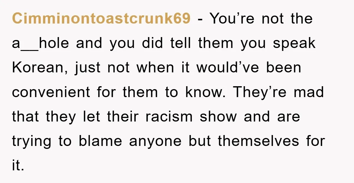 Cimminontoastcrunk69 - You’re not the a__hole and you did tell them you speak Korean, just not when it would’ve been convenient for them to know. They’re mad that they let...