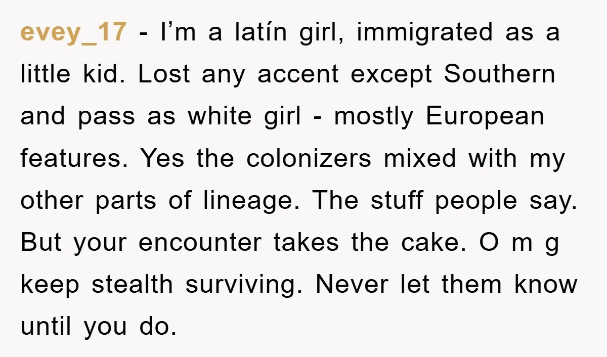 evey_17 - I’m a latín girl, immigrated as a little kid. Lost any accent except Southern and pass as white girl - mostly European features. Yes the colonizers mixed with...