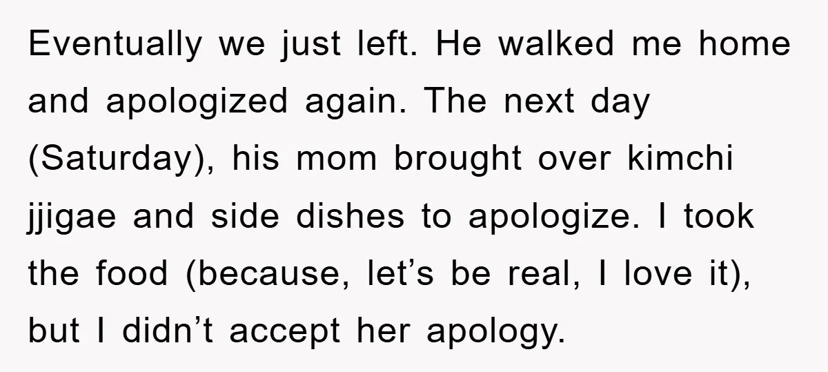 Eventually we just left. He walked me home and apologized again. The next day (Saturday), his mom brought over kimchi jjigae and side dishes to apologize. I took the food...