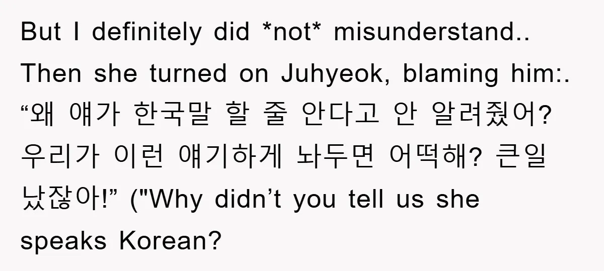 But I definitely did *not* misunderstand.. Then she turned on Juhyeok, blaming him:. “왜 얘가 한국말 할 줄 안다고 안 알려줬어? 우리가 이런 얘기하게 놔두면 어떡해? 큰일 났잖아!” ("Why didn’t...
