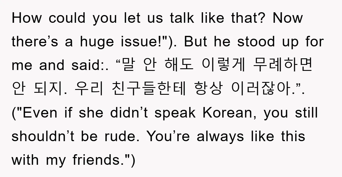 How could you let us talk like that? Now there’s a huge issue!"). But he stood up for me and said:. “말 안 해도 이렇게 무례하면 안 되지. 우리 친구들한테...