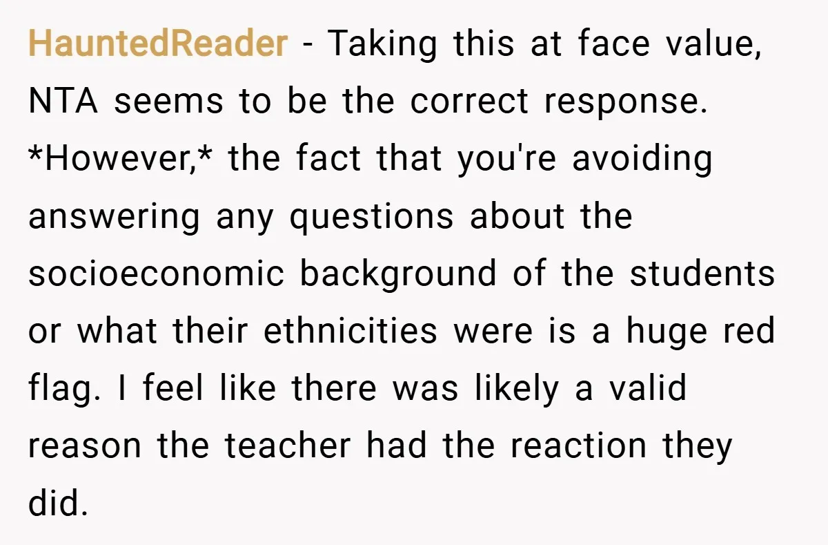 HauntedReader − Taking this at face value, NTA seems to be the correct response. *However,* the fact that you're avoiding answering any questions about the socioeconomic background of the students...