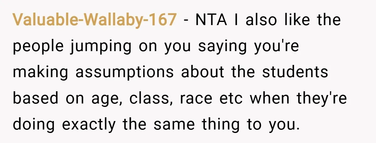 Valuable-Wallaby-167 − NTA I also like the people jumping on you saying you're making assumptions about the students based on age, class, race etc when they're doing exactly the same...