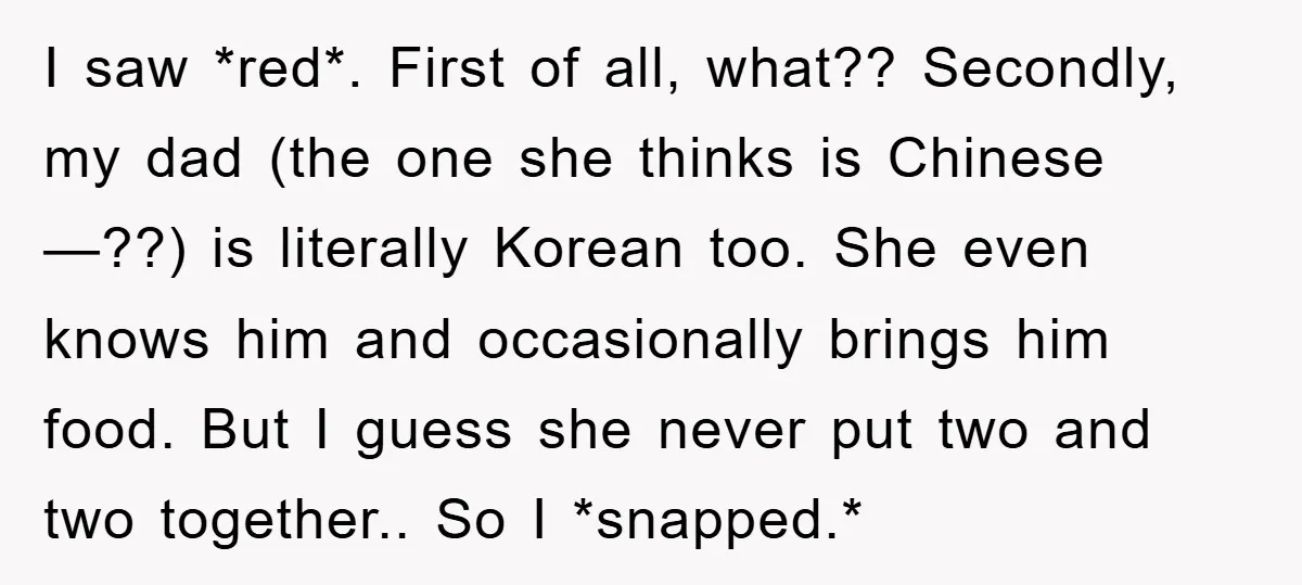 I saw *red*. First of all, what?? Secondly, my dad (the one she thinks is Chinese—??) is literally Korean too. She even knows him and occasionally brings him food. But...