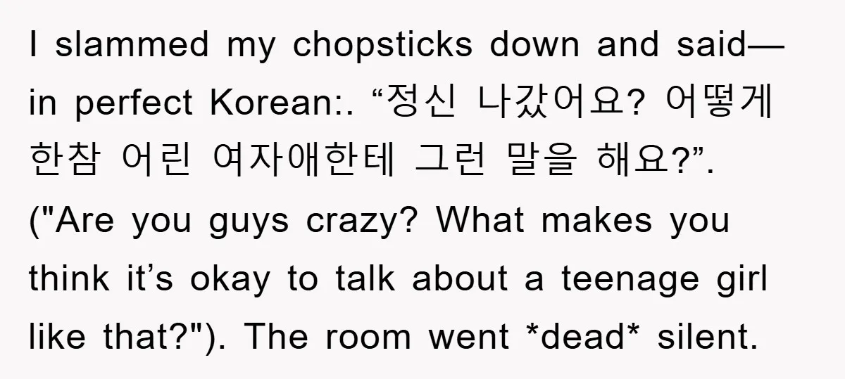 I slammed my chopsticks down and said—in perfect Korean:. “정신 나갔어요? 어떻게 한참 어린 여자애한테 그런 말을 해요?”. ("Are you guys crazy? What makes you think it’s okay to talk...