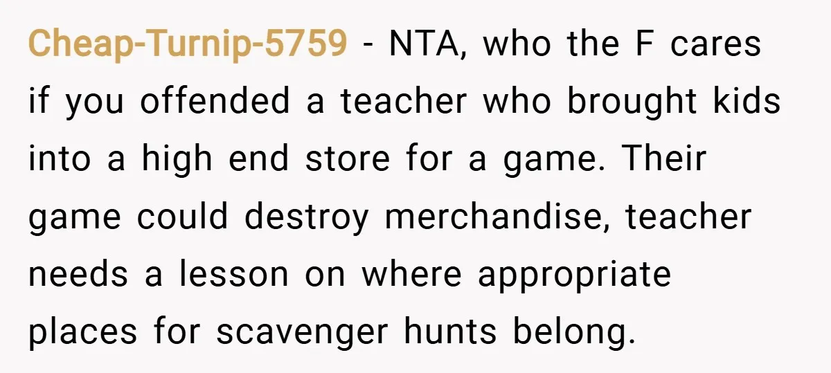 Cheap-Turnip-5759 − NTA, who the F cares if you offended a teacher who brought kids into a high end store for a game. Their game could destroy merchandise, teacher needs...