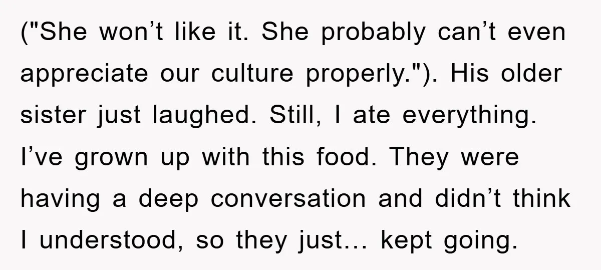 ("She won’t like it. She probably can’t even appreciate our culture properly."). His older sister just laughed. Still, I ate everything. I’ve grown up with this food. They were having...
