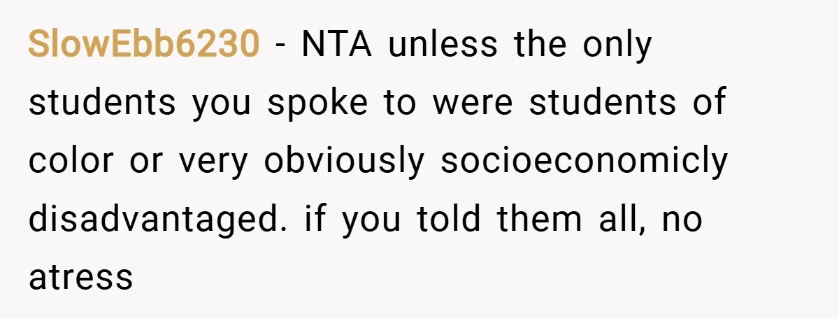 SlowEbb6230 − NTA unless the only students you spoke to were students of color or very obviously socioeconomicly disadvantaged. if you told them all, no atress