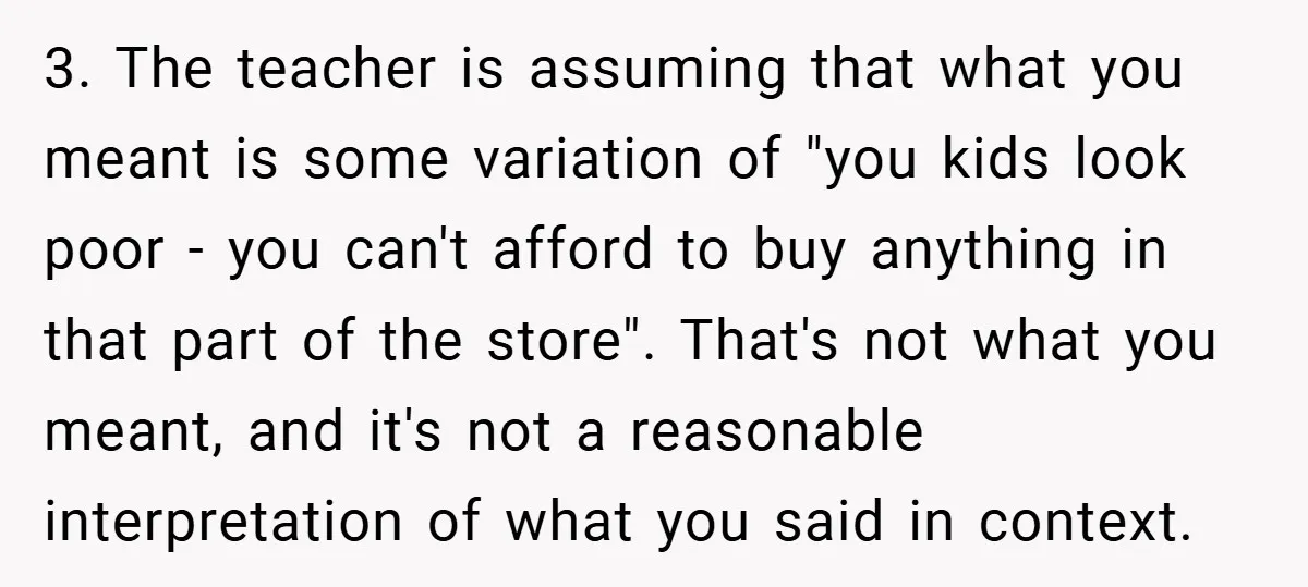 3. The teacher is assuming that what you meant is some variation of "you kids look poor - you can't afford to buy anything in that part of the store"....