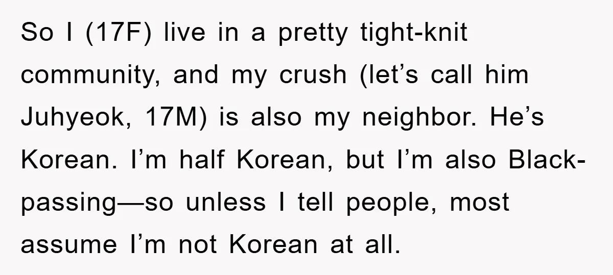 So I (17F) live in a pretty tight-knit community, and my crush (let’s call him Juhyeok, 17M) is also my neighbor. He’s Korean. I’m half Korean, but I’m also Black-passing—so...